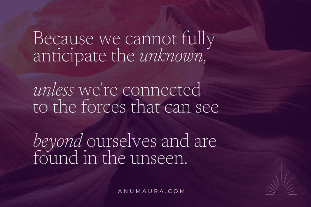 Because we cannot fully anticipate the unknown, unless we're connected to the forces that can see beyond ourselves and are found in the unseen.