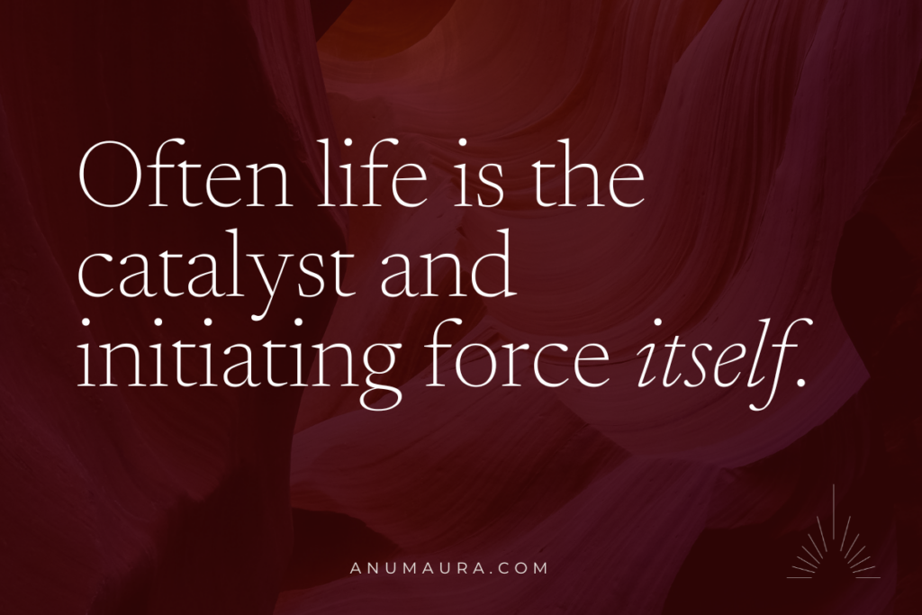 Often life is the catalyst and initiating force itself.