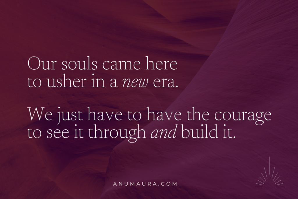 Our souls came here to usher in a new era. We just have to have the courage to see it through and build it.